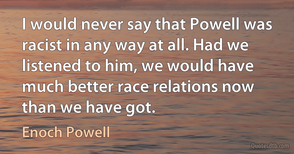 I would never say that Powell was racist in any way at all. Had we listened to him, we would have much better race relations now than we have got. (Enoch Powell)