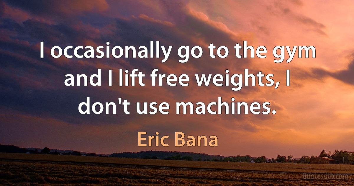 I occasionally go to the gym and I lift free weights, I don't use machines. (Eric Bana)