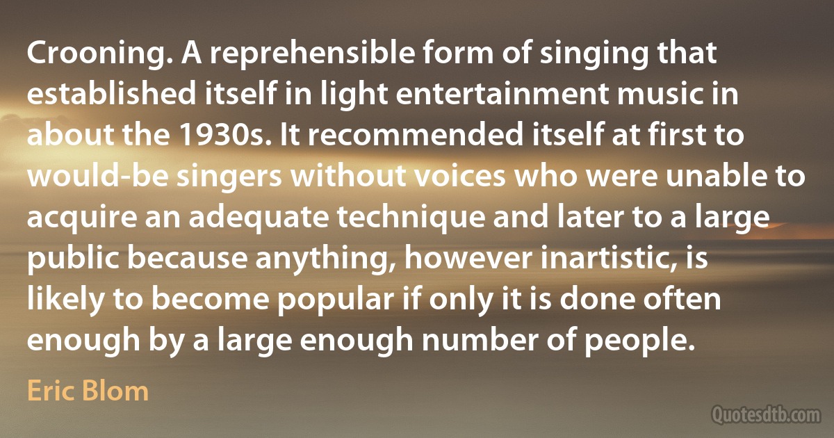 Crooning. A reprehensible form of singing that established itself in light entertainment music in about the 1930s. It recommended itself at first to would-be singers without voices who were unable to acquire an adequate technique and later to a large public because anything, however inartistic, is likely to become popular if only it is done often enough by a large enough number of people. (Eric Blom)