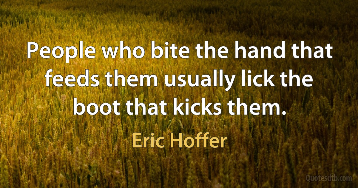 People who bite the hand that feeds them usually lick the boot that kicks them. (Eric Hoffer)