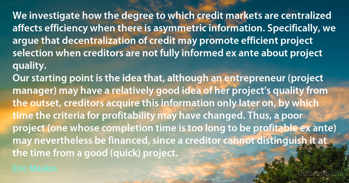 We investigate how the degree to which credit markets are centralized affects efficiency when there is asymmetric information. Specifically, we argue that decentralization of credit may promote efficient project selection when creditors are not fully informed ex ante about project quality.
Our starting point is the idea that, although an entrepreneur (project manager) may have a relatively good idea of her project's quality from the outset, creditors acquire this information only later on, by which time the criteria for profitability may have changed. Thus, a poor project (one whose completion time is too long to be profitable ex ante) may nevertheless be financed, since a creditor cannot distinguish it at the time from a good (quick) project. (Eric Maskin)