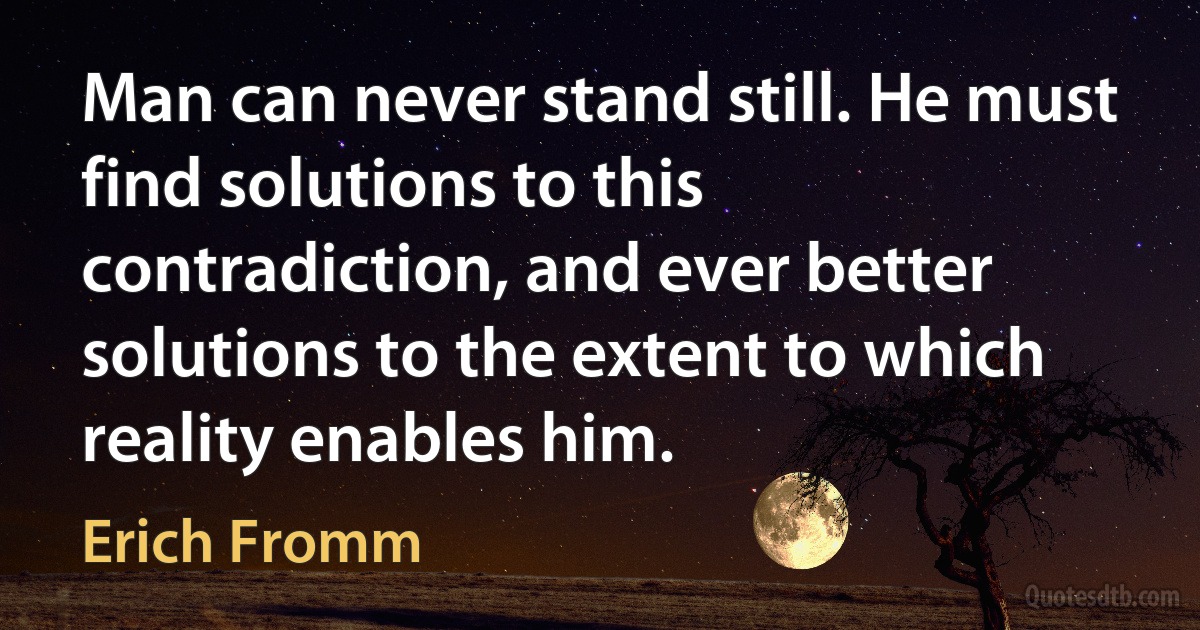 Man can never stand still. He must find solutions to this contradiction, and ever better solutions to the extent to which reality enables him. (Erich Fromm)