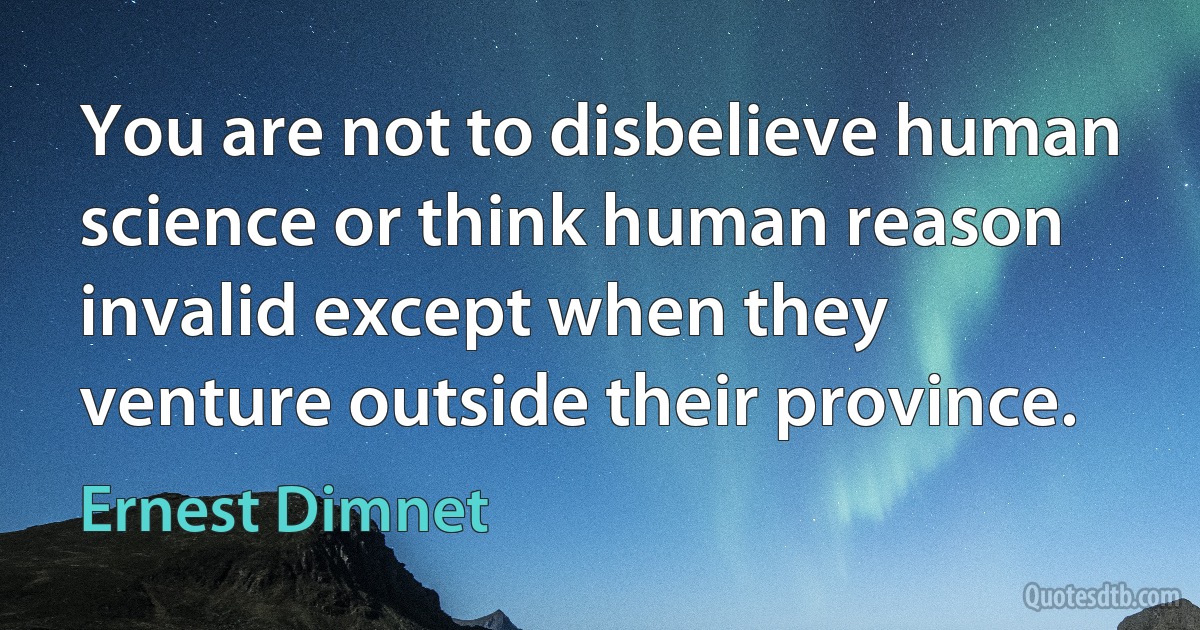 You are not to disbelieve human science or think human reason invalid except when they venture outside their province. (Ernest Dimnet)