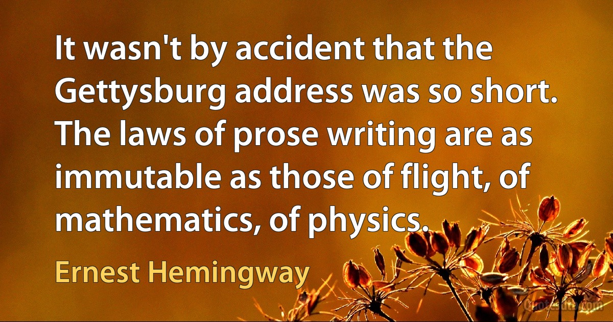 It wasn't by accident that the Gettysburg address was so short. The laws of prose writing are as immutable as those of flight, of mathematics, of physics. (Ernest Hemingway)