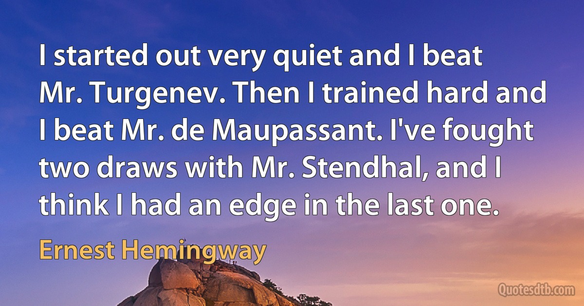 I started out very quiet and I beat Mr. Turgenev. Then I trained hard and I beat Mr. de Maupassant. I've fought two draws with Mr. Stendhal, and I think I had an edge in the last one. (Ernest Hemingway)