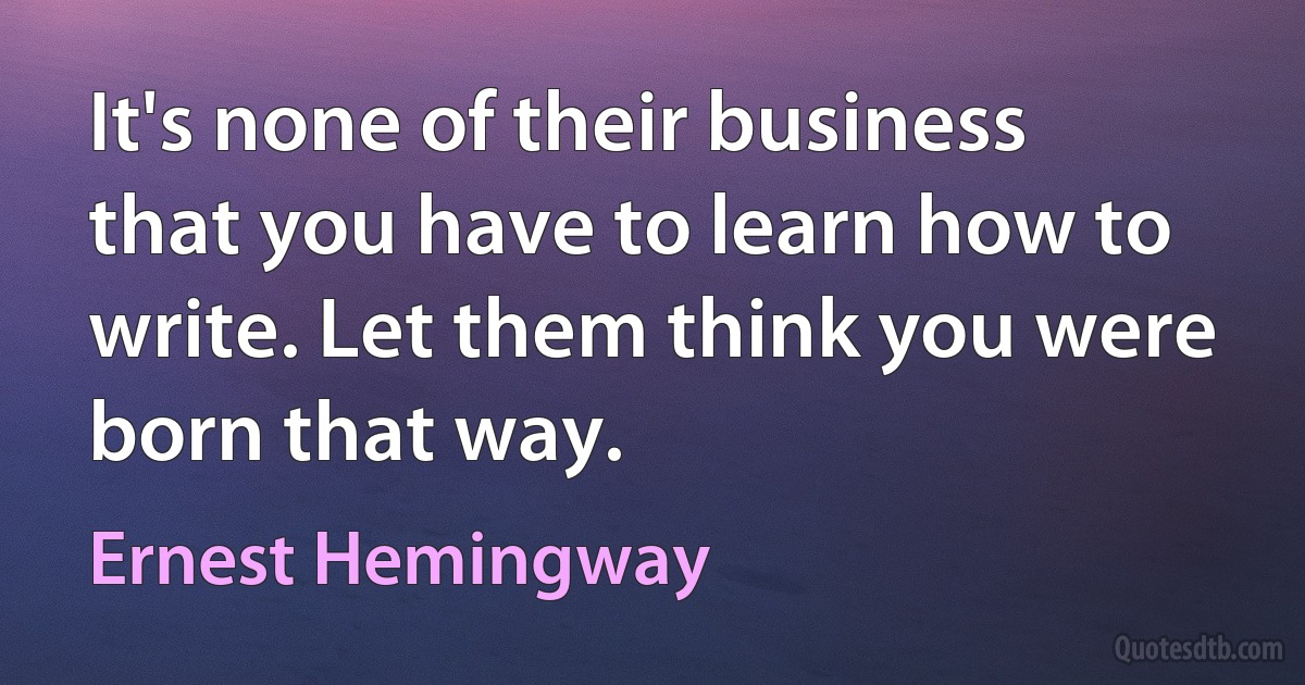 It's none of their business that you have to learn how to write. Let them think you were born that way. (Ernest Hemingway)