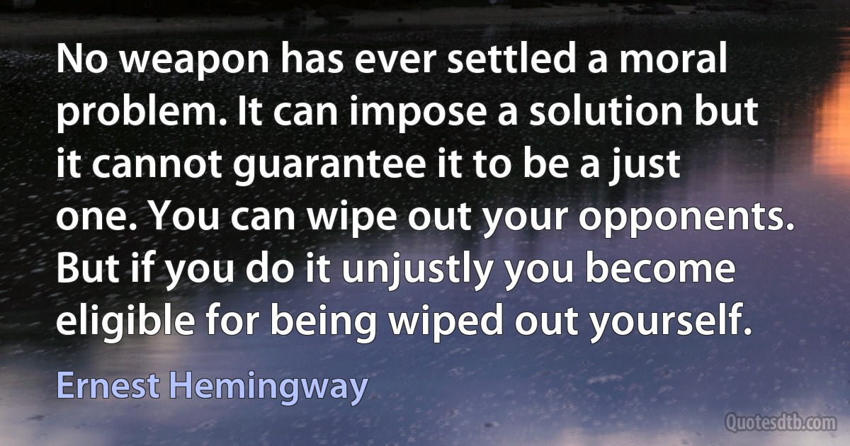 No weapon has ever settled a moral problem. It can impose a solution but it cannot guarantee it to be a just one. You can wipe out your opponents. But if you do it unjustly you become eligible for being wiped out yourself. (Ernest Hemingway)