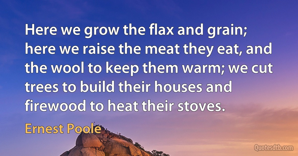 Here we grow the flax and grain; here we raise the meat they eat, and the wool to keep them warm; we cut trees to build their houses and firewood to heat their stoves. (Ernest Poole)