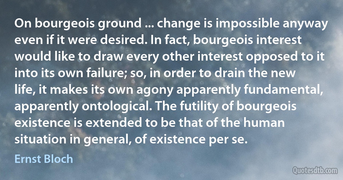 On bourgeois ground ... change is impossible anyway even if it were desired. In fact, bourgeois interest would like to draw every other interest opposed to it into its own failure; so, in order to drain the new life, it makes its own agony apparently fundamental, apparently ontological. The futility of bourgeois existence is extended to be that of the human situation in general, of existence per se. (Ernst Bloch)