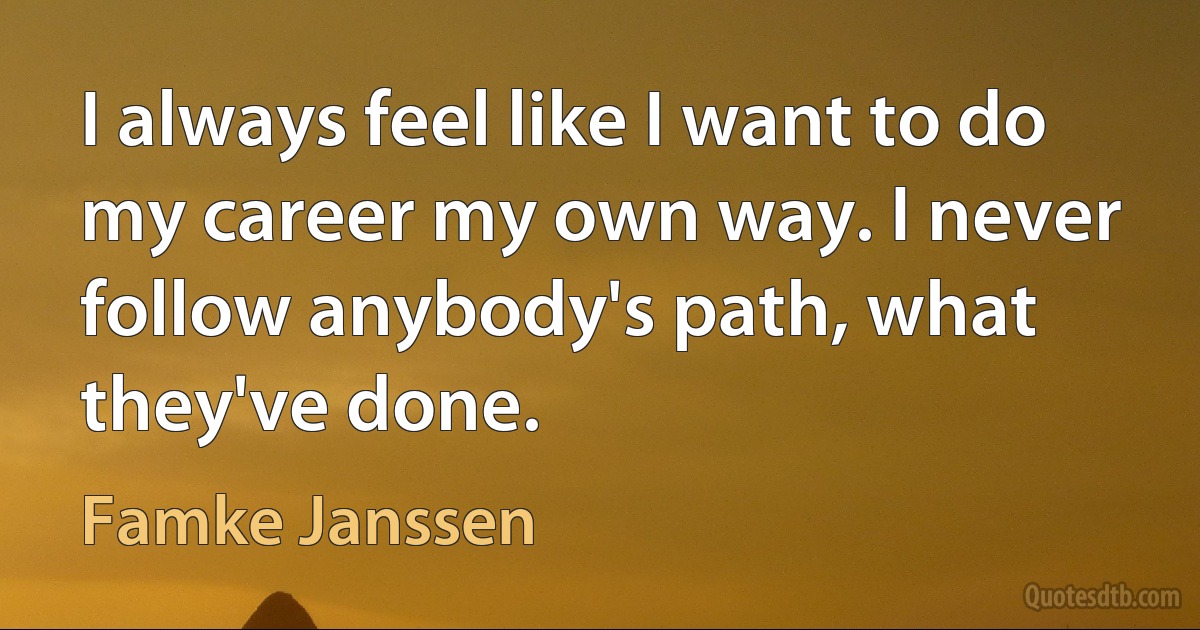 I always feel like I want to do my career my own way. I never follow anybody's path, what they've done. (Famke Janssen)