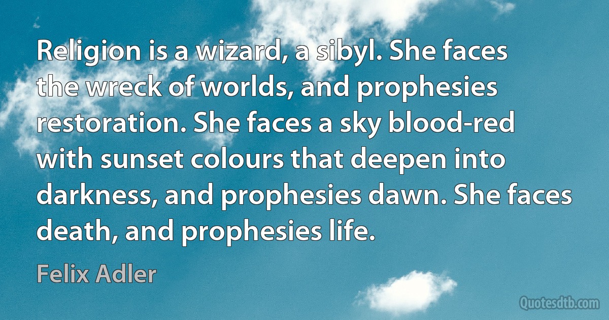 Religion is a wizard, a sibyl. She faces the wreck of worlds, and prophesies restoration. She faces a sky blood-red with sunset colours that deepen into darkness, and prophesies dawn. She faces death, and prophesies life. (Felix Adler)