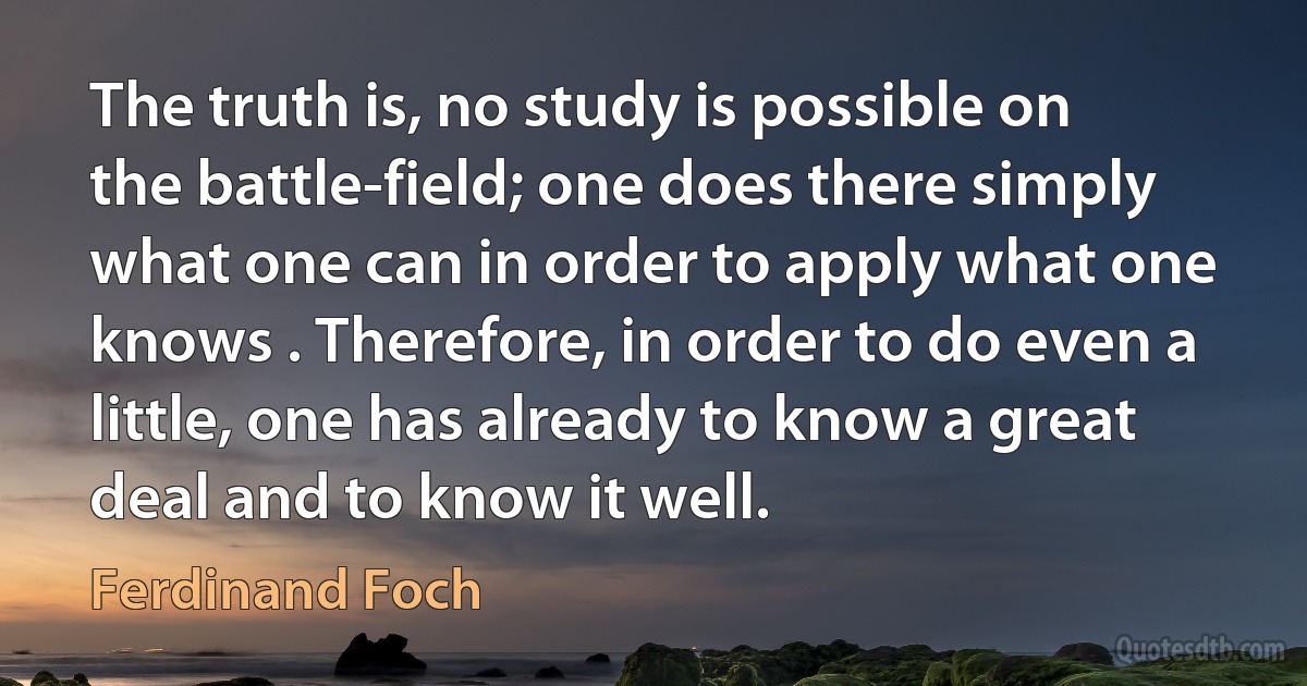 The truth is, no study is possible on the battle-field; one does there simply what one can in order to apply what one knows . Therefore, in order to do even a little, one has already to know a great deal and to know it well. (Ferdinand Foch)