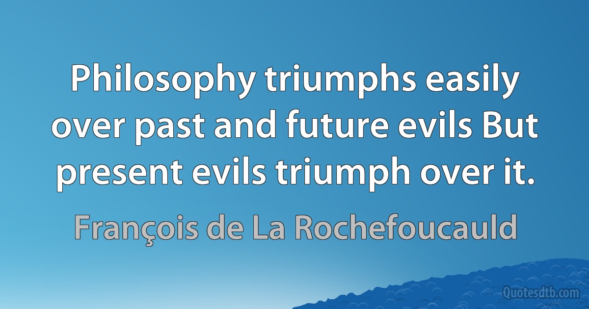 Philosophy triumphs easily over past and future evils But present evils triumph over it. (François de La Rochefoucauld)