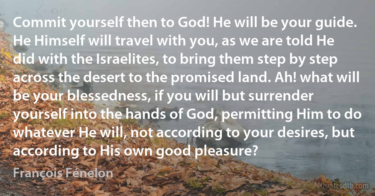 Commit yourself then to God! He will be your guide. He Himself will travel with you, as we are told He did with the Israelites, to bring them step by step across the desert to the promised land. Ah! what will be your blessedness, if you will but surrender yourself into the hands of God, permitting Him to do whatever He will, not according to your desires, but according to His own good pleasure? (François Fénelon)