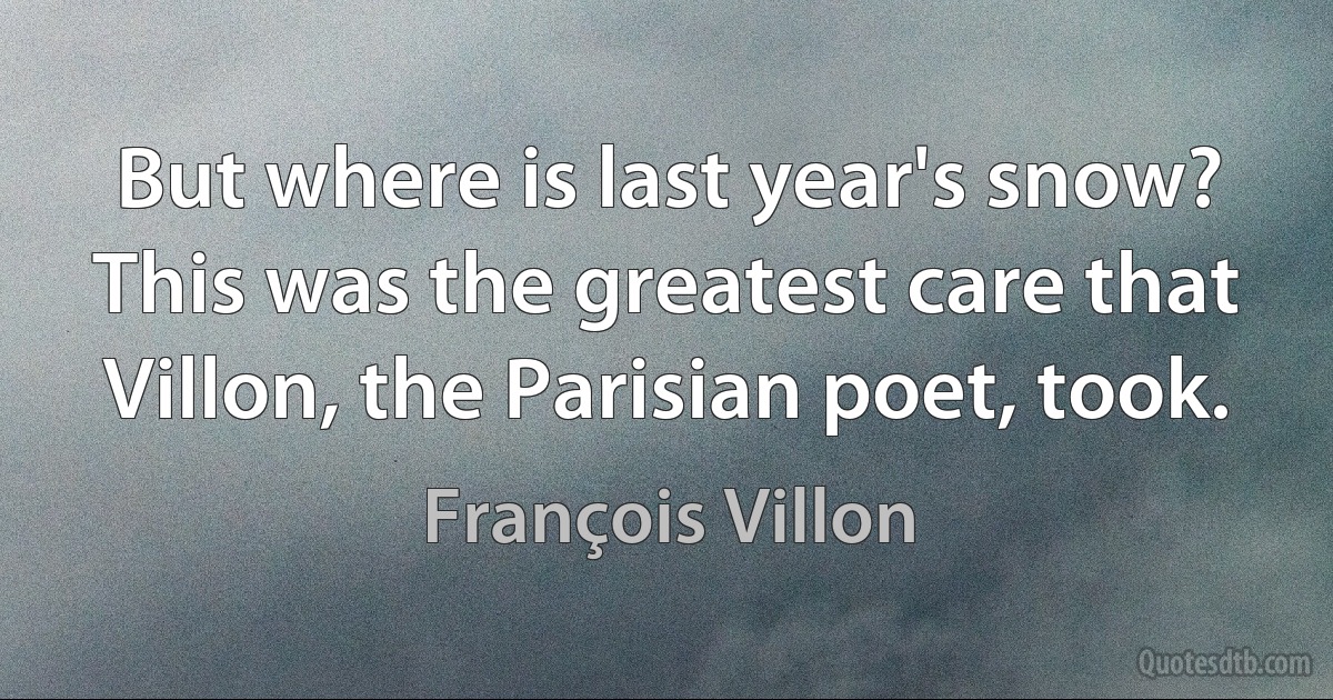 But where is last year's snow? This was the greatest care that Villon, the Parisian poet, took. (François Villon)