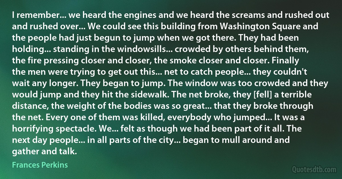 I remember... we heard the engines and we heard the screams and rushed out and rushed over... We could see this building from Washington Square and the people had just begun to jump when we got there. They had been holding... standing in the windowsills... crowded by others behind them, the fire pressing closer and closer, the smoke closer and closer. Finally the men were trying to get out this... net to catch people... they couldn't wait any longer. They began to jump. The window was too crowded and they would jump and they hit the sidewalk. The net broke, they [fell] a terrible distance, the weight of the bodies was so great... that they broke through the net. Every one of them was killed, everybody who jumped... It was a horrifying spectacle. We... felt as though we had been part of it all. The next day people... in all parts of the city... began to mull around and gather and talk. (Frances Perkins)