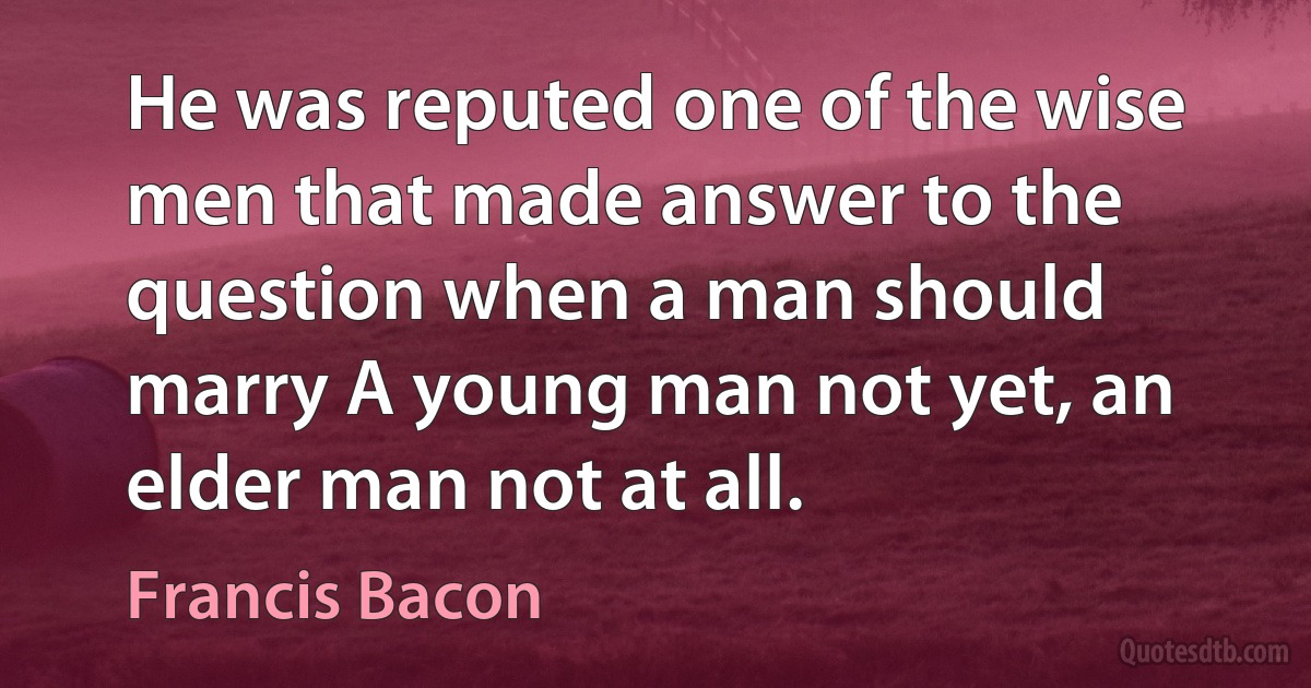 He was reputed one of the wise men that made answer to the question when a man should marry A young man not yet, an elder man not at all. (Francis Bacon)