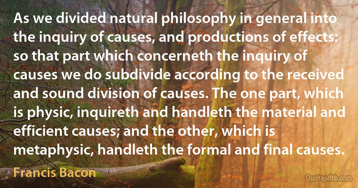 As we divided natural philosophy in general into the inquiry of causes, and productions of effects: so that part which concerneth the inquiry of causes we do subdivide according to the received and sound division of causes. The one part, which is physic, inquireth and handleth the material and efficient causes; and the other, which is metaphysic, handleth the formal and final causes. (Francis Bacon)