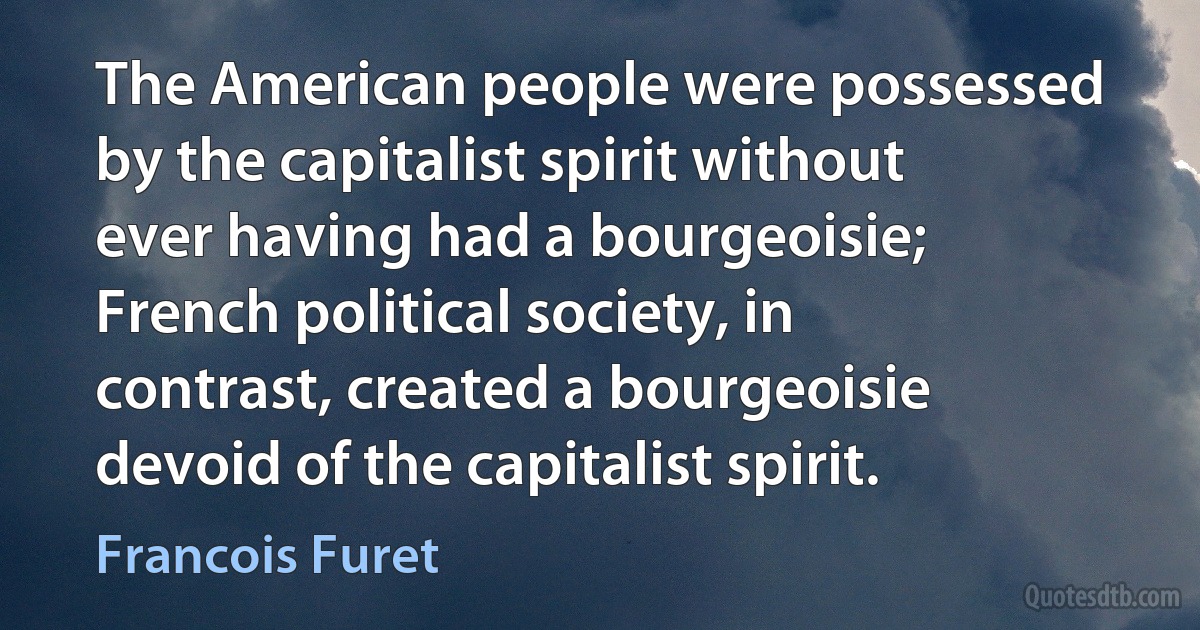 The American people were possessed by the capitalist spirit without ever having had a bourgeoisie; French political society, in contrast, created a bourgeoisie devoid of the capitalist spirit. (Francois Furet)