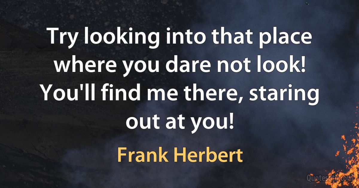 Try looking into that place where you dare not look! You'll find me there, staring out at you! (Frank Herbert)