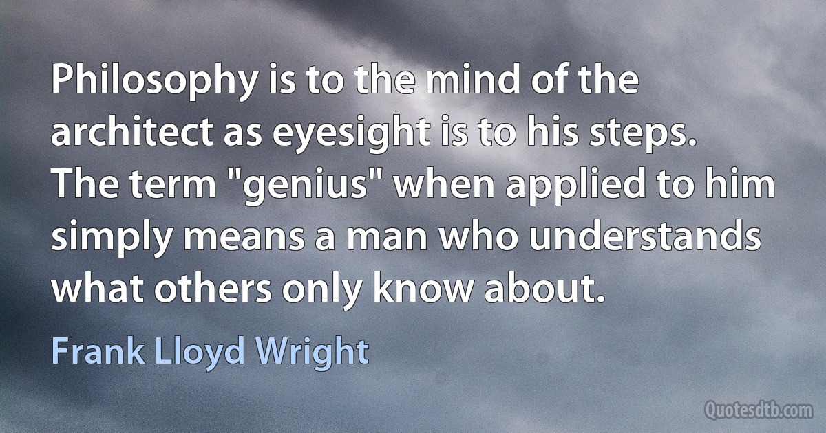 Philosophy is to the mind of the architect as eyesight is to his steps. The term "genius" when applied to him simply means a man who understands what others only know about. (Frank Lloyd Wright)