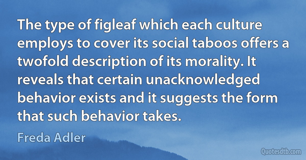 The type of figleaf which each culture employs to cover its social taboos offers a twofold description of its morality. It reveals that certain unacknowledged behavior exists and it suggests the form that such behavior takes. (Freda Adler)