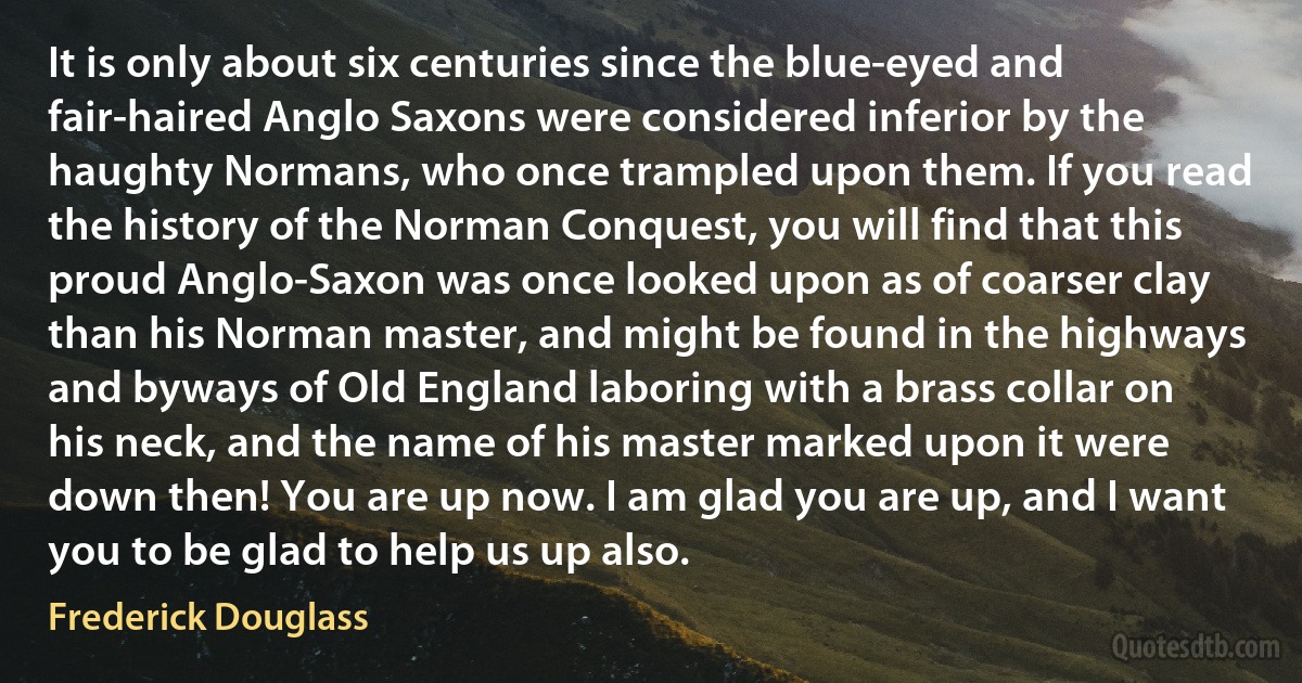 It is only about six centuries since the blue-eyed and fair-haired Anglo Saxons were considered inferior by the haughty Normans, who once trampled upon them. If you read the history of the Norman Conquest, you will find that this proud Anglo-Saxon was once looked upon as of coarser clay than his Norman master, and might be found in the highways and byways of Old England laboring with a brass collar on his neck, and the name of his master marked upon it were down then! You are up now. I am glad you are up, and I want you to be glad to help us up also. (Frederick Douglass)