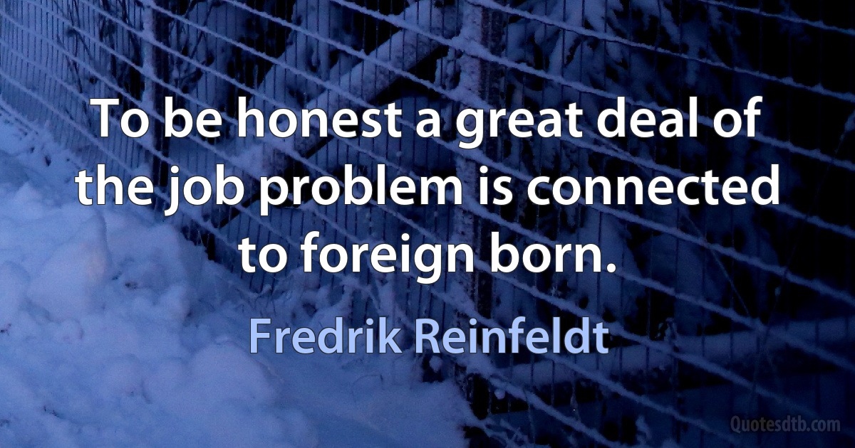 To be honest a great deal of the job problem is connected to foreign born. (Fredrik Reinfeldt)