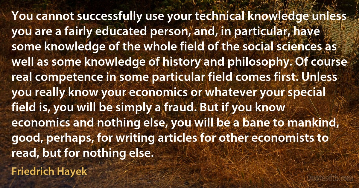 You cannot successfully use your technical knowledge unless you are a fairly educated person, and, in particular, have some knowledge of the whole field of the social sciences as well as some knowledge of history and philosophy. Of course real competence in some particular field comes first. Unless you really know your economics or whatever your special field is, you will be simply a fraud. But if you know economics and nothing else, you will be a bane to mankind, good, perhaps, for writing articles for other economists to read, but for nothing else. (Friedrich Hayek)