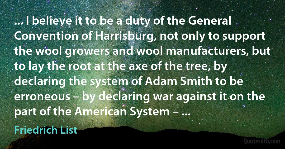 ... I believe it to be a duty of the General Convention of Harrisburg, not only to support the wool growers and wool manufacturers, but to lay the root at the axe of the tree, by declaring the system of Adam Smith to be erroneous – by declaring war against it on the part of the American System – ... (Friedrich List)