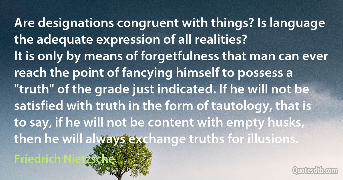 Are designations congruent with things? Is language the adequate expression of all realities?
It is only by means of forgetfulness that man can ever reach the point of fancying himself to possess a "truth" of the grade just indicated. If he will not be satisfied with truth in the form of tautology, that is to say, if he will not be content with empty husks, then he will always exchange truths for illusions. (Friedrich Nietzsche)