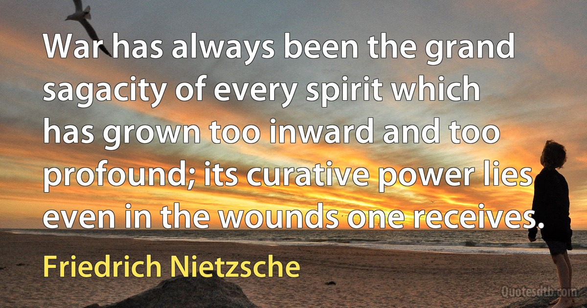 War has always been the grand sagacity of every spirit which has grown too inward and too profound; its curative power lies even in the wounds one receives. (Friedrich Nietzsche)