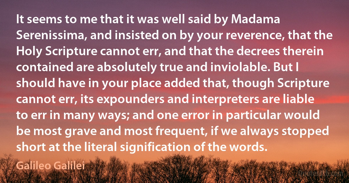 It seems to me that it was well said by Madama Serenissima, and insisted on by your reverence, that the Holy Scripture cannot err, and that the decrees therein contained are absolutely true and inviolable. But I should have in your place added that, though Scripture cannot err, its expounders and interpreters are liable to err in many ways; and one error in particular would be most grave and most frequent, if we always stopped short at the literal signification of the words. (Galileo Galilei)