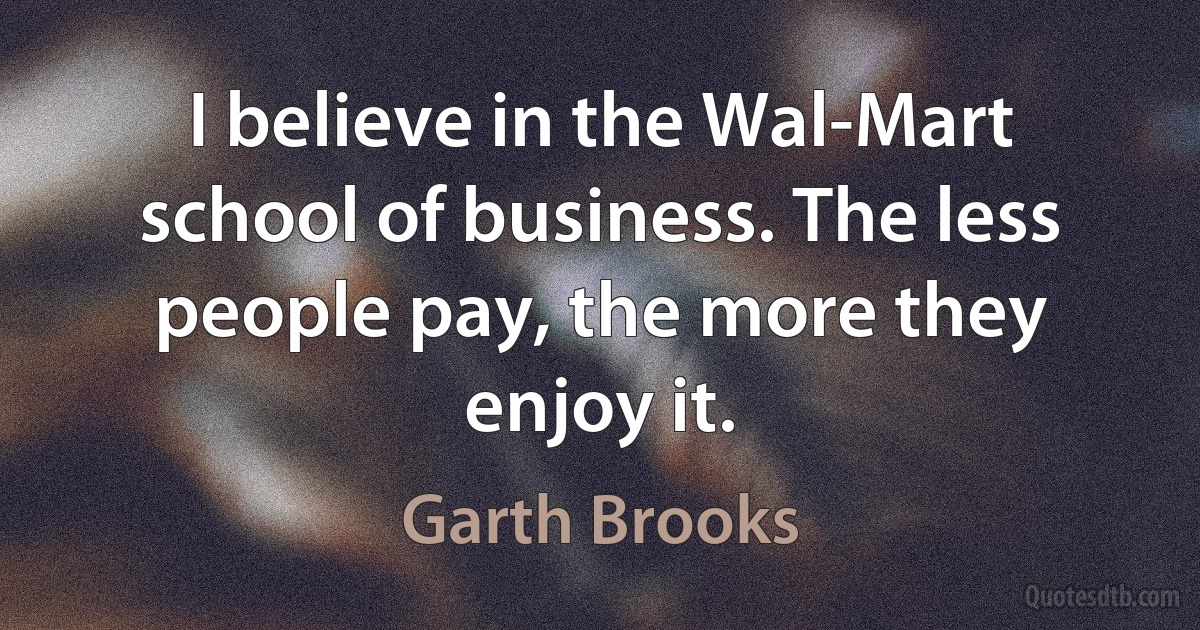 I believe in the Wal-Mart school of business. The less people pay, the more they enjoy it. (Garth Brooks)