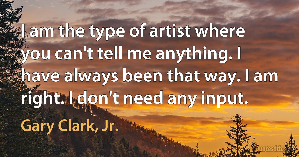 I am the type of artist where you can't tell me anything. I have always been that way. I am right. I don't need any input. (Gary Clark, Jr.)