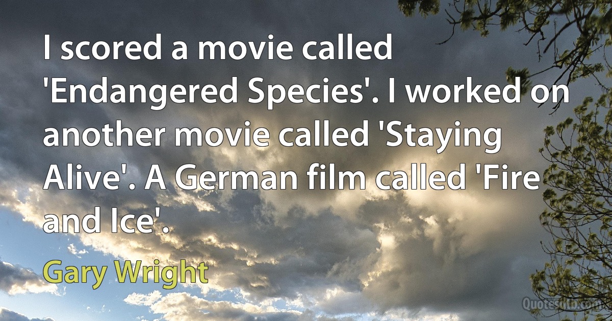 I scored a movie called 'Endangered Species'. I worked on another movie called 'Staying Alive'. A German film called 'Fire and Ice'. (Gary Wright)