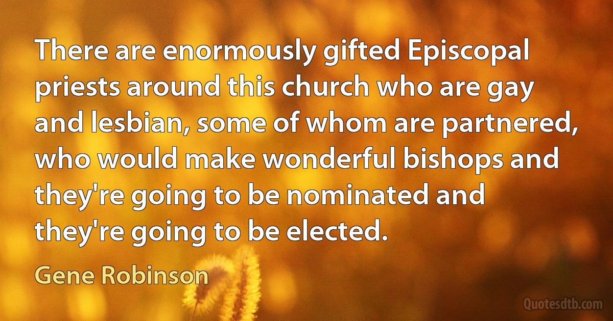 There are enormously gifted Episcopal priests around this church who are gay and lesbian, some of whom are partnered, who would make wonderful bishops and they're going to be nominated and they're going to be elected. (Gene Robinson)