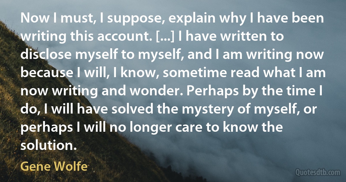 Now I must, I suppose, explain why I have been writing this account. [...] I have written to disclose myself to myself, and I am writing now because I will, I know, sometime read what I am now writing and wonder. Perhaps by the time I do, I will have solved the mystery of myself, or perhaps I will no longer care to know the solution. (Gene Wolfe)