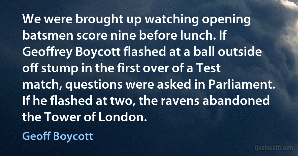 We were brought up watching opening batsmen score nine before lunch. If Geoffrey Boycott flashed at a ball outside off stump in the first over of a Test match, questions were asked in Parliament. If he flashed at two, the ravens abandoned the Tower of London. (Geoff Boycott)