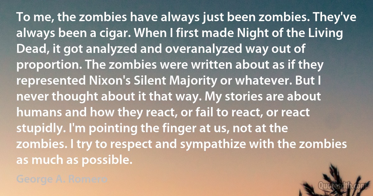 To me, the zombies have always just been zombies. They've always been a cigar. When I first made Night of the Living Dead, it got analyzed and overanalyzed way out of proportion. The zombies were written about as if they represented Nixon's Silent Majority or whatever. But I never thought about it that way. My stories are about humans and how they react, or fail to react, or react stupidly. I'm pointing the finger at us, not at the zombies. I try to respect and sympathize with the zombies as much as possible. (George A. Romero)