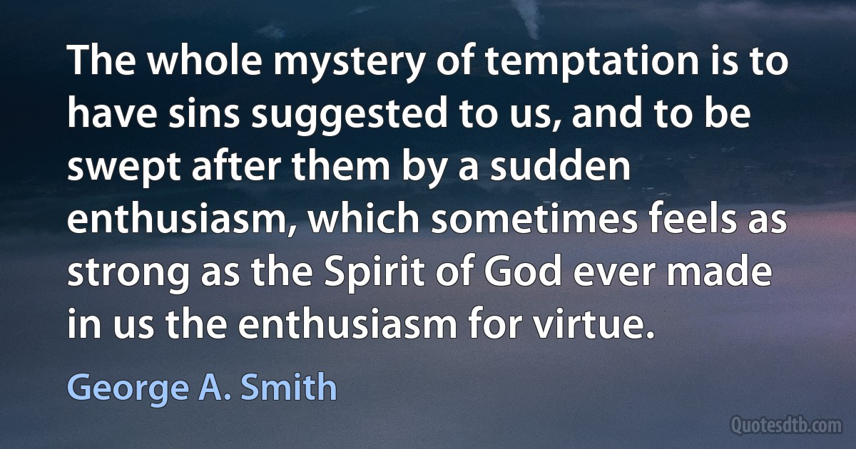 The whole mystery of temptation is to have sins suggested to us, and to be swept after them by a sudden enthusiasm, which sometimes feels as strong as the Spirit of God ever made in us the enthusiasm for virtue. (George A. Smith)