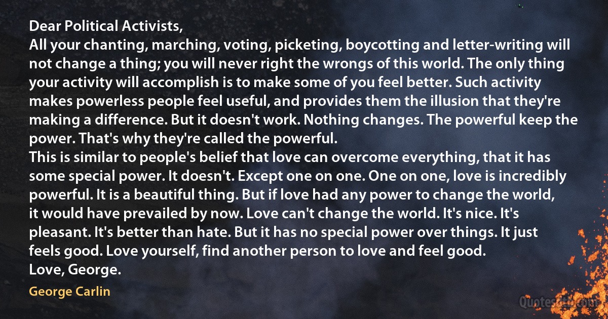 Dear Political Activists,
All your chanting, marching, voting, picketing, boycotting and letter-writing will not change a thing; you will never right the wrongs of this world. The only thing your activity will accomplish is to make some of you feel better. Such activity makes powerless people feel useful, and provides them the illusion that they're making a difference. But it doesn't work. Nothing changes. The powerful keep the power. That's why they're called the powerful.
This is similar to people's belief that love can overcome everything, that it has some special power. It doesn't. Except one on one. One on one, love is incredibly powerful. It is a beautiful thing. But if love had any power to change the world, it would have prevailed by now. Love can't change the world. It's nice. It's pleasant. It's better than hate. But it has no special power over things. It just feels good. Love yourself, find another person to love and feel good.
Love, George. (George Carlin)