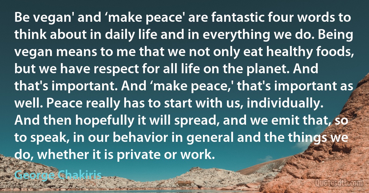 Be vegan' and ‘make peace' are fantastic four words to think about in daily life and in everything we do. Being vegan means to me that we not only eat healthy foods, but we have respect for all life on the planet. And that's important. And ‘make peace,' that's important as well. Peace really has to start with us, individually. And then hopefully it will spread, and we emit that, so to speak, in our behavior in general and the things we do, whether it is private or work. (George Chakiris)