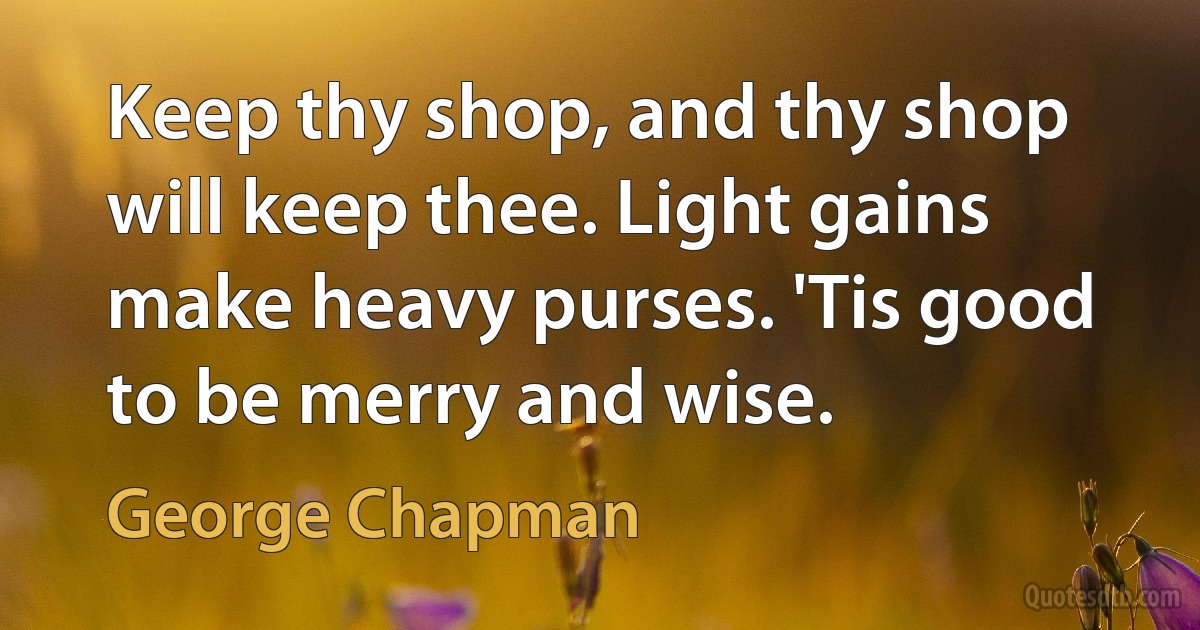 Keep thy shop, and thy shop will keep thee. Light gains make heavy purses. 'Tis good to be merry and wise. (George Chapman)