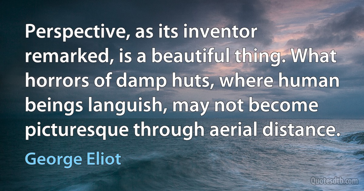 Perspective, as its inventor remarked, is a beautiful thing. What horrors of damp huts, where human beings languish, may not become picturesque through aerial distance. (George Eliot)