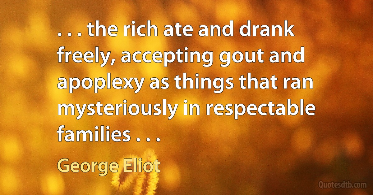 . . . the rich ate and drank freely, accepting gout and apoplexy as things that ran mysteriously in respectable families . . . (George Eliot)