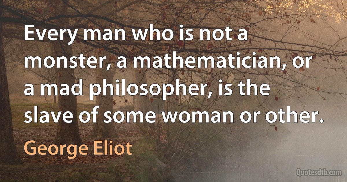 Every man who is not a monster, a mathematician, or a mad philosopher, is the slave of some woman or other. (George Eliot)