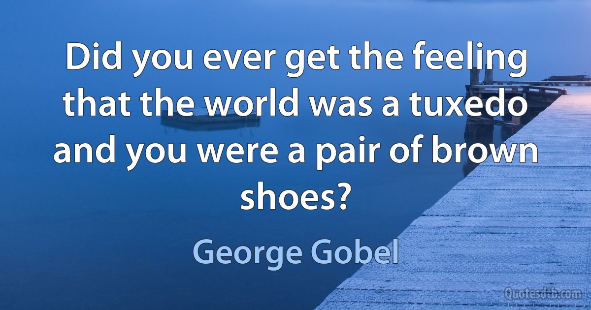 Did you ever get the feeling that the world was a tuxedo and you were a pair of brown shoes? (George Gobel)