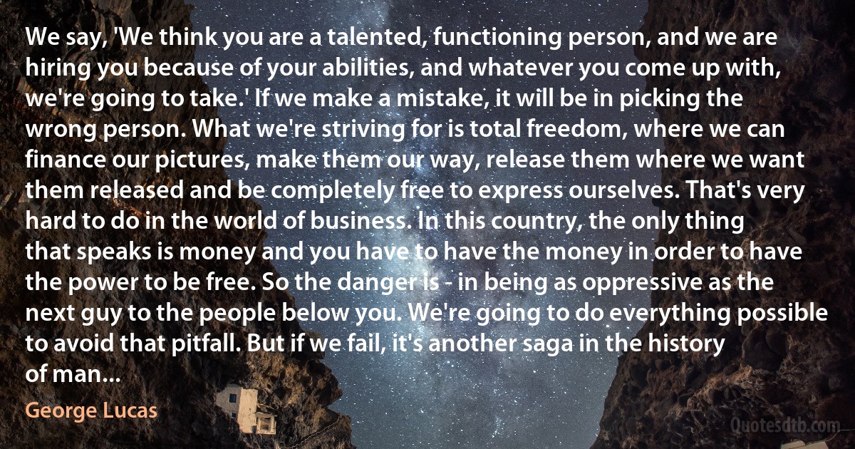 We say, 'We think you are a talented, functioning person, and we are hiring you because of your abilities, and whatever you come up with, we're going to take.' If we make a mistake, it will be in picking the wrong person. What we're striving for is total freedom, where we can finance our pictures, make them our way, release them where we want them released and be completely free to express ourselves. That's very hard to do in the world of business. In this country, the only thing that speaks is money and you have to have the money in order to have the power to be free. So the danger is - in being as oppressive as the next guy to the people below you. We're going to do everything possible to avoid that pitfall. But if we fail, it's another saga in the history of man... (George Lucas)