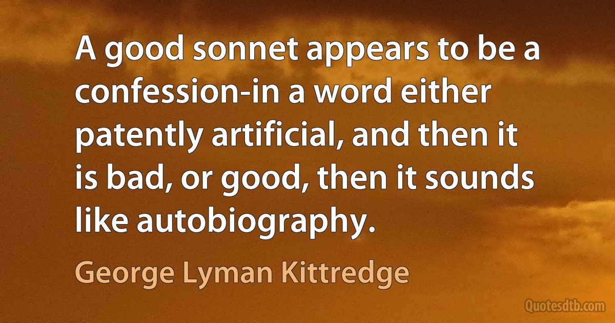 A good sonnet appears to be a confession-in a word either patently artificial, and then it is bad, or good, then it sounds like autobiography. (George Lyman Kittredge)